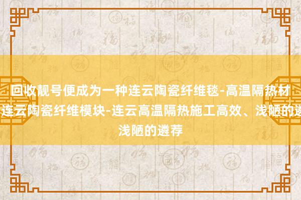 回收靓号便成为一种连云陶瓷纤维毯-高温隔热材料-连云陶瓷纤维模块-连云高温隔热施工高效、浅陋的遴荐