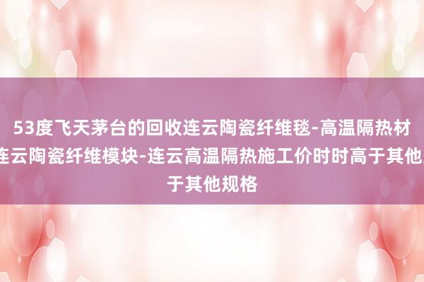 53度飞天茅台的回收连云陶瓷纤维毯-高温隔热材料-连云陶瓷纤维模块-连云高温隔热施工价时时高于其他规格